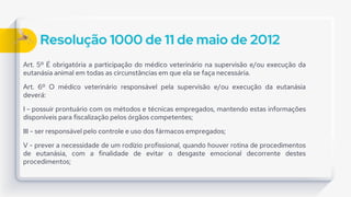 Resolução 1000 de 11 de maio de 2012
Art. 5º É obrigatória a participação do médico veterinário na supervisão e/ou execução da
eutanásia animal em todas as circunstâncias em que ela se faça necessária.
Art. 6º O médico veterinário responsável pela supervisão e/ou execução da eutanásia
deverá:
I - possuir prontuário com os métodos e técnicas empregados, mantendo estas informações
disponíveis para fiscalização pelos órgãos competentes;
III - ser responsável pelo controle e uso dos fármacos empregados;
V - prever a necessidade de um rodízio profissional, quando houver rotina de procedimentos
de eutanásia, com a finalidade de evitar o desgaste emocional decorrente destes
procedimentos;
 