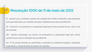 Resolução 1000 de 11 de maio de 2012
VI - garantir que a eutanásia, quando não realizada pelo médico veterinário, seja executada,
sob supervisão deste, por indivíduo treinado e habilitado para este procedimento;
VII - esclarecer ao proprietário ou responsável legal pelo animal, quando houver, sobre o ato
da eutanásia;
VIII - solicitar autorização, por escrito, do proprietário ou responsável legal pelo animal,
quando houver, para a realização do procedimento.
Art. 7º Os animais deverão ser submetidos à eutanásia em ambiente tranquilo e adequado,
respeitando o comportamento da espécie em questão.
 