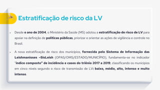 Estratificação de risco da LV
 Desde o ano de 2004, o Ministério da Saúde (MS) adotou a estratificação de risco de LV para
apoiar na definição de políticas públicas, priorizar e orientar as ações de vigilância e controle no
Brasil.
 A nova estratificação de risco dos municípios, fornecida pelo Sistema de Informação das
Leishmanioses –SisLeish (OPAS/OMS/ESTADO/MUNICÍPIO), fundamenta-se no indicador
“índice composto” de incidência e casos do triênio 2017 a 2019, classificando os municípios
em cinco níveis segundo o risco de transmissão de LV: baixo, médio, alto, intenso e muito
intenso.
 