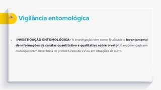 Vigilância entomológica
 INVESTIGAÇÃO ENTOMOLÓGICA- A investigação tem como finalidade o levantamento
de informações de caráter quantitativo e qualitativo sobre o vetor. É recomendada em
municípios com ocorrência de primeiro caso de LV ou em situações de surto.
 