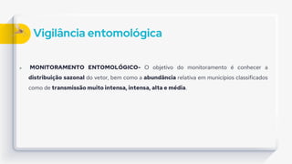 Vigilância entomológica
 MONITORAMENTO ENTOMOLÓGICO- O objetivo do monitoramento é conhecer a
distribuição sazonal do vetor, bem como a abundância relativa em municípios classificados
como de transmissão muito intensa, intensa, alta e média.
 