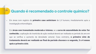 Quando é recomendado o controle químico?
 Em áreas com registro do primeiro caso autóctone de LV humano, imediatamente após a
investigação entomológica.
 Em áreas com transmissão moderada e intensa, se a curva de sazonalidade do vetor for
conhecida, a aplicação do inseticida de ação residual deverá ser realizada no período do ano em
que se verifica o aumento da densidade vetorial. Caso contrário, o primeiro ciclo de
tratamento deverá ser realizado ao final do período chuvoso e o segundo, 3 a 4 meses
após o primeiro ciclo.
 