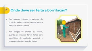 Onde deve ser feita a borrifação?
 Nas paredes internas e externas do
domicílio, incluindo o teto, quando a altura
deste for de até 3 metros.
 Nos abrigos de animais ou anexos,
quando os mesmos forem feitos com
superfícies de proteção (parede) e
possuam cobertura superior (teto).
 