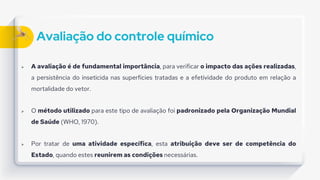 Avaliação do controle químico
 A avaliação é de fundamental importância, para verificar o impacto das ações realizadas,
a persistência do inseticida nas superfícies tratadas e a efetividade do produto em relação a
mortalidade do vetor.
 O método utilizado para este tipo de avaliação foi padronizado pela Organização Mundial
de Saúde (WHO, 1970).
 Por tratar de uma atividade específica, esta atribuição deve ser de competência do
Estado, quando estes reunirem as condições necessárias.
 