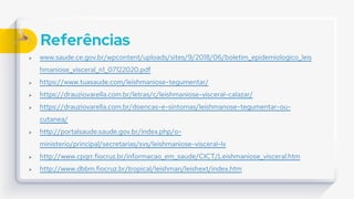 Referências
 www.saude.ce.gov.br/wpcontent/uploads/sites/9/2018/06/boletim_epidemiologico_leis
hmaniose_visceral_n1_07122020.pdf
 https://www.tuasaude.com/leishmaniose-tegumentar/
 https://drauziovarella.com.br/letras/c/leishmaniose-visceral-calazar/
 https://drauziovarella.com.br/doencas-e-sintomas/leishmanose-tegumentar-ou-
cutanea/
 http://portalsaude.saude.gov.br/index.php/o-
ministerio/principal/secretarias/svs/leishmaniose-visceral-lv
 http://www.cpqrr.fiocruz.br/informacao_em_saude/CICT/Leishmaniose_visceral.htm
 http://www.dbbm.fiocruz.br/tropical/leishman/leishext/index.htm
 