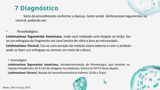 7 Diagnóstico
Varia de procedimento conforme a doença, tanto sendo leishmaniose tegumentar ou
visceral, podendo ser:
• Parasitológico:
Leishmaniose Tegumentar Americana, onde será realizado uma biopsia na lesão, faz-
se um esfregaço do fragmento em uma lamina de vidro e leva ao microscópio.
Leishmaniose Visceral, Faz-se uma punção da medula óssea externa e com o produto
pode se fazer um esfregaço ou semear em meio de cultura.
• Imunológico:
Leishmaniose Tegumentar Americana, intradermorreação de Montenegro, que consiste na
injeção intradermica de 0,1ml de antígeno no antebraço, leitura há 49/72 horas depois.
Leishmaniose Visceral, Reação de imunofluorescência indireta, ELISA e TraLd.
Neves, 2007 / Souza, 2010.
10
 