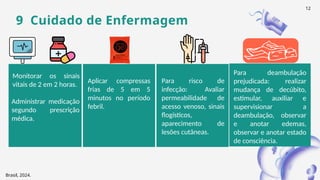 Monitorar os sinais
vitais de 2 em 2 horas.
Administrar medicação
segundo prescrição
médica.
9 Cuidado de Enfermagem
Aplicar compressas
frias de 5 em 5
minutos no período
febril.
Para deambulação
prejudicada: realizar
mudança de decúbito,
estimular, auxiliar e
supervisionar a
deambulação, observar
e anotar edemas,
observar e anotar estado
de consciência.
Para risco de
infecção: Avaliar
permeabilidade de
acesso venoso, sinais
flogísticos,
aparecimento de
lesões cutâneas.
Brasil, 2024.
12
 