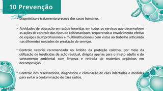 10 Prevenção
• Diagnóstico e tratamento precoce dos casos humanos.
• Atividades de educação em saúde inseridas em todos os serviços que desenvolvem
as ações de controle dos tipos de Leishmanioses, requerendo o envolvimento efetivo
de equipes multiprofissionais e multiinstitucionais com vistas ao trabalho articulado
nas diferentes unidades de prestação de serviços.
• Controle vetorial recomendado no âmbito da proteção coletiva, por meio da
utilização de inseticidas de ação residual, dirigida apenas para o inseto adulto e do
saneamento ambiental com limpeza e retirada de materiais orgânicos em
decomposição.
• Controle dos reservatórios, diagnóstico e eliminação de cães infectados e medidas
para evitar a contaminação de cães sadios.
Brasil, 2024.
13
 