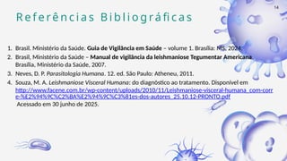 R e f e rê n c i a s B i b l i o g rá fi c a s
1. Brasil. Ministério da Saúde. Guia de Vigilância em Saúde – volume 1. Brasília: MS, 2024.
2. Brasil, Ministério da Saúde – Manual de vigilância da leishmaniose Tegumentar Americana.
Brasília, Ministério da Saúde, 2007.
3. Neves, D. P. Parasitologia Humana. 12. ed. São Paulo: Atheneu, 2011.
4. Souza, M. A. Leishmaniose Visceral Humana: do diagnóstico ao tratamento. Disponível em
http://www.facene.com.br/wp-content/uploads/2010/11/Leishmaniose-visceral-humana_com-corr
e-%E2%94%9C%C2%BA%E2%94%9C%C3%81es-dos-autores_25.10.12-PRONTO.pdf
Acessado em 30 junho de 2025.
14
 