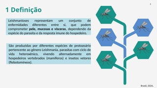 1 Definição
Leishmanioses representam um conjunto de
enfermidades diferentes entre si, que podem
comprometer pele, mucosas e vísceras, dependendo da
espécie do parasita e da resposta imune do hospedeiro.
Brasil, 2024.
São produzidas por diferentes espécies de protozoário
pertencente ao gênero Leishmania, parasitas com ciclo de
vida heteroxênico, vivendo alternadamente em
hospedeiros vertebrados (mamíferos) e insetos vetores
(flebotomíneos).
3
 