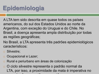 Epidemiologia
A LTA tem sido descrita em quase todos os países
americanos, do sul dos Estados Unidos ao norte da
Argentina, com exceção do Uruguai e do Chile. No
Brasil, a doença apresenta ampla distribuição por todas
as regiões geográficas;
No Brasil, a LTA apresenta três padrões epidemiológicos
característicos:
 Silvestre;
 Ocupacional e Lazer;
 Rural e periurbano em áreas de colonização
 O ciclo silvestre representa o padrão normal da
LTA, por isso, a proximidade da mata é imperativa no
 