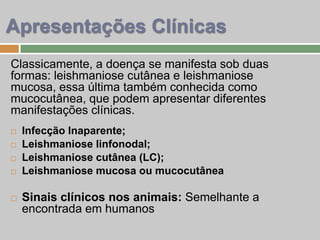 Classicamente, a doença se manifesta sob duas
formas: leishmaniose cutânea e leishmaniose
mucosa, essa última também conhecida como
mucocutânea, que podem apresentar diferentes
manifestações clínicas.
 Infecção Inaparente;
 Leishmaniose linfonodal;
 Leishmaniose cutânea (LC);
 Leishmaniose mucosa ou mucocutânea
 Sinais clínicos nos animais: Semelhante a
encontrada em humanos
Apresentações Clínicas
 