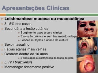  Leishmaniose mucosa ou mucocutânea
 3 –5% dos casos
 Secundária a lesão cutânea
 Surgimento após a cura clínica
 Evolução crônica e sem tratamento adequado
 Lesões múltiplas e acima da cintura
 Sexo masculino
 Faixas etárias mais velhas
 Ocorrem dentro de 10 anos
 2 anos após a cicatrização da lesão de pele
 L. (V.) braziliensis
 Montenegro fortemente positivo
Apresentações Clínicas
 