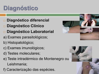  Diagnóstico diferencial
 Diagnóstico Clínico
 Diagnóstico Laboratorial
a) Exames parasitológicos;
b) Histopatológico;
c) Exames imunológicos;
d) Testes moleculares;
e) Teste intradérmico de Montenegro ou da
Leishmania;
f) Caracterização das espécies.
Diagnóstico
 