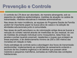  O controle da LTA deve ser abordado, de maneira abrangente, sob os
aspectos da vigilância epidemiológica, medidas de atuação na cadeia de
transmissão, medidas educativas e medidas administrativas
 Nas áreas de maior incidência, as equipes do Programa Saúde da Família
podem ter importante papel na busca ativa de casos e na adoção de
atividades educacionais junto à comunidade.
 Nas áreas de perfil periurbano ou de colonização antiga deve-se buscar a
redução do contato vetorial através de inseticidas de uso residual, do uso
de medidas de proteção individual como mosquiteiros, telas finas nas
janelas e portas (quando possível), repelentes e roupas que protejam as
áreas expostas, e de distanciamento mínimo de 200 a 300 metros das
moradias em relação à mata.
 Outra estratégia de controle seria a abordagem dos focos de transmissão
peridomiciliar, implementando as condições de saneamento evitando o
acúmulo de lixo (matéria orgânica) e de detritos que possam atrair
roedores e pequenos mamíferos, somadas as melhorias das condições
habitacionais.
Prevenção e Controle
 