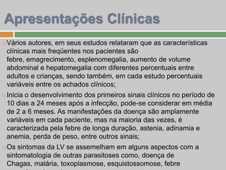  Vários autores, em seus estudos relataram que as características
clínicas mais freqüentes nos pacientes são
febre, emagrecimento, esplenomegalia, aumento de volume
abdominal e hepatomegalia com diferentes percentuais entre
adultos e crianças, sendo também, em cada estudo percentuais
variáveis entre os achados clínicos;
 Inicia o desenvolvimento dos primeiros sinais clínicos no período de
10 dias a 24 meses após a infecção, pode-se considerar em média
de 2 a 6 meses. As manifestações da doença são amplamente
variáveis em cada paciente, mas na maioria das vezes, é
caracterizada pela febre de longa duração, astenia, adinamia e
anemia, perda de peso, entre outros sinais;
 Os sintomas da LV se assemelham em alguns aspectos com a
sintomatologia de outras parasitoses como, doença de
Chagas, malária, toxoplasmose, esquistossomose, febre
Apresentações Clínicas
 