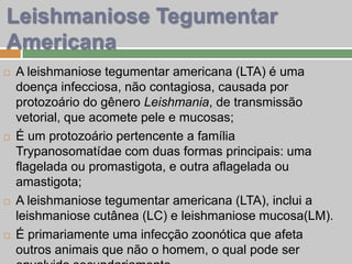Leishmaniose Tegumentar
Americana
 A leishmaniose tegumentar americana (LTA) é uma
doença infecciosa, não contagiosa, causada por
protozoário do gênero Leishmania, de transmissão
vetorial, que acomete pele e mucosas;
 É um protozoário pertencente a família
Trypanosomatídae com duas formas principais: uma
flagelada ou promastigota, e outra aflagelada ou
amastigota;
 A leishmaniose tegumentar americana (LTA), inclui a
leishmaniose cutânea (LC) e leishmaniose mucosa(LM).
 É primariamente uma infecção zoonótica que afeta
outros animais que não o homem, o qual pode ser
 