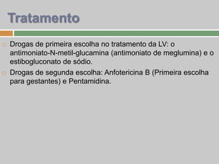  Drogas de primeira escolha no tratamento da LV: o
antimoniato-N-metil-glucamina (antimoniato de meglumina) e o
estibogluconato de sódio.
 Drogas de segunda escolha: Anfotericina B (Primeira escolha
para gestantes) e Pentamidina.
Tratamento
 