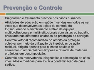  Diagnóstico e tratamento precoce dos casos humanos.
 Atividades de educação em saúde inseridas em todos os ser
viços que desenvolvem as ações de controle da
LV, requerendo o envolvimento efetivo de equipes
multiprofissionais e multiinstitucionais com vistas ao trabalho
articulado nas diferentes unidades de prestação de serviços.
 Controle vetorial recomendado no âmbito da proteção
coletiva, por meio da utilização de inseticidas de ação
residual, dirigida apenas para o inseto adulto e do
saneamento ambiental com limpeza e retirada de materiais
orgânicos em decomposição.
 Controle dos reservatórios, diagnóstico e eliminação de cães
infectados e medidas para evitar a contaminação de cães
sadios.
Prevenção e Controle
 