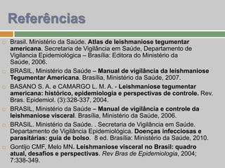  Brasil. Ministério da Saúde. Atlas de leishmaniose tegumentar
americana. Secretaria de Vigilância em Saúde, Departamento de
Vigilancia Epidemiológica – Brasília: Editora do Ministério da
Saúde, 2006.
 BRASIL, Ministério da Saúde – Manual de vigilância da leishmaniose
Tegumentar Americana. Brasília, Ministério da Saúde, 2007.
 BASANO S. A. e CAMARGO L. M. A. - Leishmaniose tegumentar
americana: histórico, epidemiologia e perspectivas de controle. Rev.
Bras. Epidemiol. (3):328-337, 2004.
 BRASIL, Ministério da Saúde – Manual de vigilância e controle da
leishmaniose visceral. Brasília, Ministério da Saúde, 2006.
 BRASIL. Ministério da Saúde. . Secretaria de Vigilância em Saúde.
Departamento de Vigilância Epidemiológica. Doenças infecciosas e
parasitárias: guia de bolso. 8 ed. Brasília: Ministério da Saúde, 2010.
 Gontijo CMF, Melo MN. Leishmaniose visceral no Brasil: quadro
atual, desafios e perspectivas. Rev Bras de Epidemiologia, 2004;
7:338-349.
Referências
 