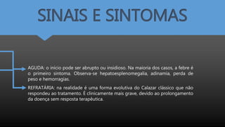 SINAIS E SINTOMAS
AGUDA: o início pode ser abrupto ou insidioso. Na maioria dos casos, a febre é
o primeiro sintoma. Observa-se hepatoesplenomegalia, adinamia, perda de
peso e hemorragias.
REFRATÁRIA: na realidade é uma forma evolutiva do Calazar clássico que não
respondeu ao tratamento. É clinicamente mais grave, devido ao prolongamento
da doença sem resposta terapêutica.
 