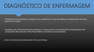 DIAGNÓSTICO DE ENFERMAGEM
 HiPERTEMIA RELACIONADO A DOENÇA E AO AUMENTO DA TAXA METABÓLICA EVIDENCIADO POR PELE
QUENTE AO TOQUE.
 DEAMBULAÇÃO PREJUDICADA RELACIONADO A FORÇA MUSCULAR INSUFICIENTE EVIDENCIADO POR
CAPACIDADE PREJUDICADA PARA PERCORRER AS DISTÂNCIAS NECESSÁRIAS.
 RISCO DE INFECÇÃO EVIDENCIADO POR LEUCOPENIA.
 