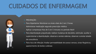 CUIDADOS DE ENFERMAGEM
 PREVENÇÃO
 Para Hipertemia: Monitorar os sinais vitais de 2 em 2 horas;
- Administrar medicação segundo prescrição médica;
- Aplicar compressas frias de 5 em 5 minutos no período febril
 Para deambulação prejudicada: realizar mudança de decúbito, estimular, auxiliar e
supervisionar a deambulação, observar e anotar edemas, observar e anotar estado
de consciência.
 Para risco de infecção: Avaliar permeabilidade de acesso venoso, sinais flogísticos,
aparecimento de lesões cutâneas
 