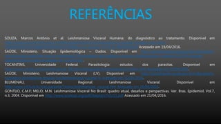 REFERÊNCIAS
SOUZA, Marcos Antônio et al. Leishmaniose Visceral Humana: do diagnóstico ao tratamento. Disponível em
http://www.facene.com.br/wp-content/uploads/2010/11/Leishmaniose-visceral-humana_com-corre-
%E2%94%9C%C2%BA%E2%94%9C%C3%81es-dos-autores_25.10.12-PRONTO.pdf Acessado em 19/04/2016.
SAÚDE, Ministério. Situação Epidemiológica – Dados. Disponível em http://portalsaude.saude.gov.br/index.php/o-
ministerio/principal/leia-mais-o-ministerio/726-secretaria-svs/vigilancia-de-a-a-z/leishmaniose-visceral-lv/11334-situacao-
epidemiologica-dados Acessado em 21/04/2016.
TOCANTINS, Universidade Federal. Parasitologia: estudos dos parasitas. Disponível em
http://www.uft.edu.br/parasitologia/pt_BR/parasitologia/leishmanioses/ciclo/index.html Acessado em 20/04/2016.
SAÚDE, Ministério. Leishmaniose Visceral (LV). Disponível em http://portalsaude.saude.gov.br/index.php/o-
ministerio/principal/secretarias/svs/leishmaniose-visceral-lv Acessado em 20/04/2016.
BLUMENAU, Universidade Regional. Leishmaniose Visceral. Disponível em
http://www.inf.furb.br/sias/parasita/Textos/leishmaniose_visceral.htm Acessado em 20/04/2016.
GONTIJO, C.M.F; MELO, M.N. Leishmaniose Visceral No Brasil: quadro atual, desafios e perspectivas. Ver. Bras. Epidemiol. Vol.7,
n.3, 2004. Disponível em http://www.scielosp.org/pdf/rbepid/v7n3/11.pdf Acessado em 21/04/2016.
 