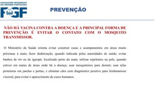 PREVENÇÂO
NÃO HÁ VACINA CONTRA A DOENÇA E A PRINCIPAL FORMA DE
PREVENÇÃO É EVITAR O CONTATO COM O MOSQUITO
TRANSMISSOR.
O Ministério da Saúde orienta evitar construir casas e acampamentos em áreas muito
próximas à mata; fazer dedetização, quando indicada pelas autoridades de saúde; evitar
banhos de rio ou de igarapé, localizado perto da mata; utilizar repelentes na pele, quando
estiver em matas de áreas onde há a doença; usar mosquiteiros para dormir; usar telas
protetoras em janelas e portas; e eliminar cães com diagnóstico positivo para leishmaniose
visceral, para evitar o aparecimento de casos humanos.
 