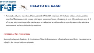 RELATO DE CASO
 Paciente F.J.S.R, sexo masculino, 19 anos, admitido 17.10.2017, enfermaria 04. Profissão soldado, solteiro, católico,
natural de Maranguape, reside em casa própria com saneamento básico, relata perda de peso, febre, mal estar, cerca de 2
a 3 meses, sudorese noturna, refere palpitações e turvação visual ao médios esforços, nega doenças prévias, alérgias a
medicamentos. Refere cefaleia e lesões na virilha.
COMPLICAÇÕES POTENCIAIS
As complicações mais freqüentes da Leishmaniose Visceral são de natureza infecciosa bacteriana. Dentre elas, destacam-se:
infecções dos tratos urinário e respiratório.
 