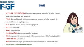 SAE
• NIVEL DE CONSCIÊNCIA : Encontra-se consciente, orientado, Verbaliza , humor
preservado, Deambula, sem contenção.
• PELE: integra, hidratado anictérico sem cianose, presença de lesões compatíveis
com condilomas em região pubiana.
• TGI: abdômen flácido, maciço com baço palpável.
• DIETA: Recusa dieta,
• SONO: refere insônia,
• ELIMINAÇÕES: diurese e evacuações presentes
• SSVV: eupneico (15rpm), nomorcadio (65bpm), nomortenso (110x60mmhg) e afebril
• MMII / MMSS: Sem edemas,
• OBS: Queixa-se de enjoo após a medicação e refere não está se alimentando bem.
• Segue sob os cuidados de enfermagem.
 
