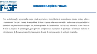 Com as informações apresentadas neste estudo conclui-se a importância do conhecimento teórico prático sobre a
Leishmaniose Visceral, visando à necessidade de intervir como educador em saúde, tendo como principal objetivo
estabelece um plano de cuidados para um paciente portador de Leishmaniose Visceral, seja através do exame físico ou
de todo o processo de enfermagem, para prevenir complicações decorrentes da patologia e estabelecer medidas de
enfrentamento da doença para a melhoria do padrão de vida do paciente dentro do ambiente hospitalar.
CONSIDERAÇÕES FINAIS
 