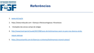 Referências
1. www.msf.org.br
2. https://www.mdsaude.com › Doenças infectocontagiosas ›Parasitoses
3. · Anotações das alunas campo de estágio
4. http://www.brasil.gov.br/saude/2017/08/casos-de-leishmaniose-caem-no-pais-mas-doenca-ainda-
requer-atencao
5. https://drauziovarella.com.br/doencas-e-sintomas/leishmaniose-visceral-calazar/
 