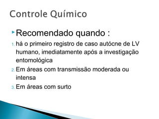  Recomendado           quando :
1. há  o primeiro registro de caso autócne de LV
   humano, imediatamente após a investigação
   entomológica
2. Em áreas com transmissão moderada ou
   intensa
3. Em áreas com surto
 