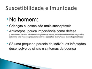 No           homem:
 Crianças e idosos são mais susceptíveis
 Anticorpos: pouca importância como defesa
    (Leishmania é parasita intracelular obrigatório de células do Sistema Mononuclear Fagocitário,
    determina uma imunossupressão reversível e específica da imunidade mediada por células )


   Só uma pequena parcela de indivíduos infectados
    desenvolve os sinais e sintomas da doença
 