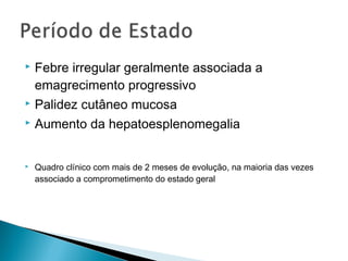  Febre irregular geralmente associada a
  emagrecimento progressivo
 Palidez cutâneo mucosa

 Aumento da hepatoesplenomegalia



   Quadro clínico com mais de 2 meses de evolução, na maioria das vezes
    associado a comprometimento do estado geral
 