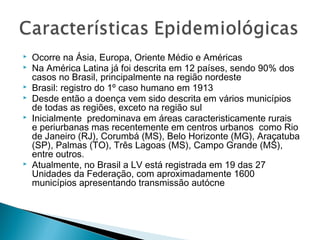    Ocorre na Ásia, Europa, Oriente Médio e Américas
   Na América Latina já foi descrita em 12 países, sendo 90% dos
    casos no Brasil, principalmente na região nordeste
   Brasil: registro do 1º caso humano em 1913
   Desde então a doença vem sido descrita em vários municípios
    de todas as regiões, exceto na região sul
   Inicialmente predominava em áreas caracteristicamente rurais
    e periurbanas mas recentemente em centros urbanos como Rio
    de Janeiro (RJ), Corumbá (MS), Belo Horizonte (MG), Araçatuba
    (SP), Palmas (TO), Três Lagoas (MS), Campo Grande (MS),
    entre outros.
   Atualmente, no Brasil a LV está registrada em 19 das 27
    Unidades da Federação, com aproximadamente 1600
    municípios apresentando transmissão autócne
 