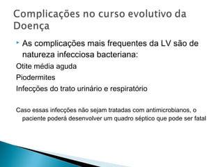    As complicações mais frequentes da LV são de
    natureza infecciosa bacteriana:
Otite média aguda
Piodermites
Infecções do trato urinário e respiratório

Caso essas infecções não sejam tratadas com antimicrobianos, o
  paciente poderá desenvolver um quadro séptico que pode ser fatal
 