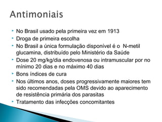    No Brasil usado pela primeira vez em 1913
   Droga de primeira escolha
   No Brasil a única formulação disponível é o N-metil
    glucamina, distribuído pelo Ministério da Saúde
   Dose 20 mg/kg/dia endovenosa ou intramuscular por no
    mínimo 20 dias e no máximo 40 dias
   Bons índices de cura
   Nos últimos anos, doses progressivamente maiores tem
    sido recomendadas pela OMS devido ao aparecimento
    de resistência primária dos parasitas
   Tratamento das infecções concomitantes
 