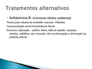    Anfotericina B: (Inúmeros efeitos colaterias)
Tóxica para células do endotélio vascular flebites
Vasoconstrição renalInsuficiência Renal
Durante a aplicação: calafrio, febre, falta de apetite, náuseas,
  vômitos, cefaléias, dor muscular, dor na articulação e diminuição da
  pressão arterial.
 