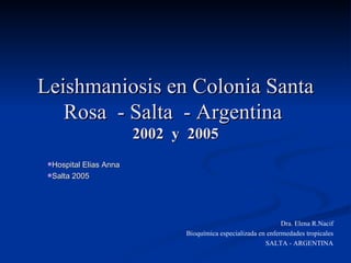Leishmaniosis en Colonia Santa Rosa  - Salta  - Argentina  2002  y  2005 ,[object Object],[object Object],Dra. Elena R.Nacif Bioquímica especializada en enfermedades tropicales SALTA - ARGENTINA 