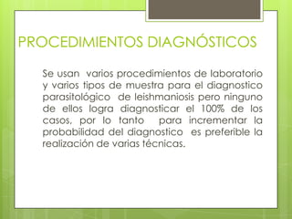PROCEDIMIENTOS DIAGNÓSTICOS

  Se usan varios procedimientos de laboratorio
  y varios tipos de muestra para el diagnostico
  parasitológico de leishmaniosis pero ninguno
  de ellos logra diagnosticar el 100% de los
  casos, por lo tanto      para incrementar la
  probabilidad del diagnostico es preferible la
  realización de varias técnicas.
 