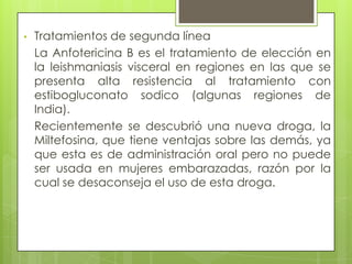 •   Tratamientos de segunda línea
    La Anfotericina B es el tratamiento de elección en
    la leishmaniasis visceral en regiones en las que se
    presenta alta resistencia al tratamiento con
    estibogluconato sodico (algunas regiones de
    India).
    Recientemente se descubrió una nueva droga, la
    Miltefosina, que tiene ventajas sobre las demás, ya
    que esta es de administración oral pero no puede
    ser usada en mujeres embarazadas, razón por la
    cual se desaconseja el uso de esta droga.
 
