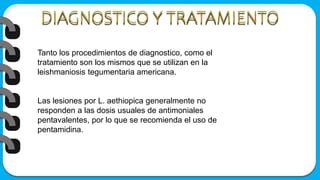 Tanto los procedimientos de diagnostico, como el
tratamiento son los mismos que se utilizan en la
leishmaniosis tegumentaria americana.
Las lesiones por L. aethiopica generalmente no
responden a las dosis usuales de antimoniales
pentavalentes, por lo que se recomienda el uso de
pentamidina.
 