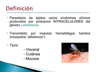  Parasitosis de tejidos varios síndromes clínicos
producidos por protozoos INTRACELULARES del
género Leishmania.
 Transmitida por insectos hematófagos hembra
(mosquitos “aliblancos”).
 Tipos:
- Visceral
- Cutánea
- Mucosa
 