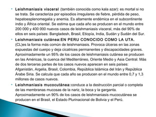  Leishmaniasis visceral (también conocida como kala azar): es mortal si no
se trata. Se caracteriza por episodios irregulares de fiebre, pérdida de peso,
hepatoesplenomegalia y anemia. Es altamente endémica en el subcontinente
indio y África oriental. Se estima que cada año se producen en el mundo entre
200 000 y 400 000 nuevos casos de leishmaniasis visceral, más del 90% de
ellos en seis países: Bangladesh, Brasil, Etiopía, India, Sudán y Sudán del Sur.
 Leishmaniasis cutánea:EN PERU CONOCIDO COMO LA UTA.
(CL)es la forma más común de leishmaniasis. Provoca úlceras en las zonas
expuestas del cuerpo y deja cicatrices permanentes y discapacidades graves.
Aproximadamente un 95% de los casos de leishmaniasis cutánea se producen
en las Américas, la cuenca del Mediterráneo, Oriente Medio y Asia Central. Más
de dos terceras partes de los casos nuevos aparecen en seis países:
Afganistán, Argelia, Brasil, Colombia, República Islámica del Irán y República
Árabe Siria. Se calcula que cada año se producen en el mundo entre 0,7 y 1,3
millones de casos nuevos.
 Leishmaniasis mucocutánea:conduce a la destrucción parcial o completa
de las membranas mucosas de la nariz, la boca y la garganta.
Aproximadamente un 90% de los casos de leishmaniasis mucocutánea se
producen en el Brasil, el Estado Plurinacional de Bolivia y el Perú.
 
