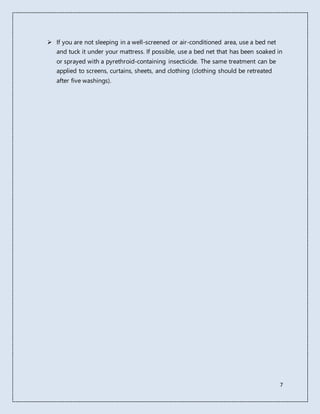 7
 If you are not sleeping in a well-screened or air-conditioned area, use a bed net
and tuck it under your mattress. If possible, use a bed net that has been soaked in
or sprayed with a pyrethroid-containing insecticide. The same treatment can be
applied to screens, curtains, sheets, and clothing (clothing should be retreated
after five washings).
 