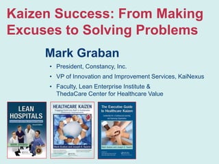Kaizen Success: From Making
Excuses to Solving Problems
Mark Graban
• President, Constancy, Inc.
• VP of Innovation and Improvement Services, KaiNexus

• Faculty, Lean Enterprise Institute &
ThedaCare Center for Healthcare Value

 