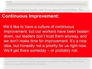 Continuous Improvement:
We’d like to have a culture of continuous
improvement, but our workers have been beaten
down, our leaders don’t trust them anyway, and
we don’t make time for improvement. It’s a nice
idea, but honestly not a priority for us right now.
We’ll get there someday – or probably not.

 