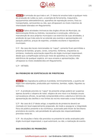 Art. 2º A emissão de que trata o art. 1º desta lei envolve todo e qualquer meio
de produção de ruídos ou som, a exemplo de ferramenta, maquinário,
equipamentos eletroeletrônicos, aparelhos de reprodução sonora, fixos ou
transportados, semoventes ou não, que ultrapassem os níveis máximos de
intensidade tolerados em Regulamento.
Art. 3º Salvo atividades intrínsecas dos órgãos oficiais do Município, da
Administração Direta ou Indireta, necessárias à construção, reforma ou
manutenção de seus próprios municipais e ao exercício de suas atividades, a
proibição de que trata esta lei se estende aos eventos e apresentações em
parques públicos, praças de esportes, unidades escolares e logradouros
municipais.
§ 1º - No caso dos locais mencionados no "caput", somente ficam permitidas a
presença de bandas, grupos, corais, conjuntos, fanfarras, orquestras ou
similares, mediante autorização específica do órgão municipal responsável,
desde que a amplificação sonora por meio de aparelhos ou instrumentos
eletrônicos de qualquer espécie, em seus ensaios e apresentações, não
ultrapasse os níveis estabelecidos em Regulamento.
§ 2º - VETADO.
DA PROIBIÇÃO DE ESPETÁCULOS DE PIROTECNIA
Art. 4º Nos logradouros públicos é proibida, terminantemente, a queima de
fogos com estampidos, produzidos por morteiros, bombas, rojões, foguetes ou
similares.
§ 1º - A proibição prevista no "caput" do presente artigo poderá ser suspensa
apenas durante a véspera de natal, véspera de ano novo e os festejos anuais
carnavalescos oficiais, no período compreendido entre a abertura e término da
apresentação dos desfiles e nos limites do recinto reservado a essa finalidade.
§ 2º - No caso do § 1º deste artigo, o espetáculo de pirotecnia deverá ser
montado em local especialmente preparado, de modo a assegurar a integridade
física do público presente e da vizinhança, autorizado pelo titular da Secretaria
promotora do evento, sob penalidade de aplicação das responsabilidades
previstas nesta lei.
§ 3º - As situações e fatos não previstos na presente lei serão analisados pelo
órgão municipal responsável, o qual autorizará, ou não, a realização de evento.
DAS EXCEÇÕES ÀS PROIBIÇÕES
2/6
LeisMunicipais.com.br - Lei Ordinária 14011/2011
 